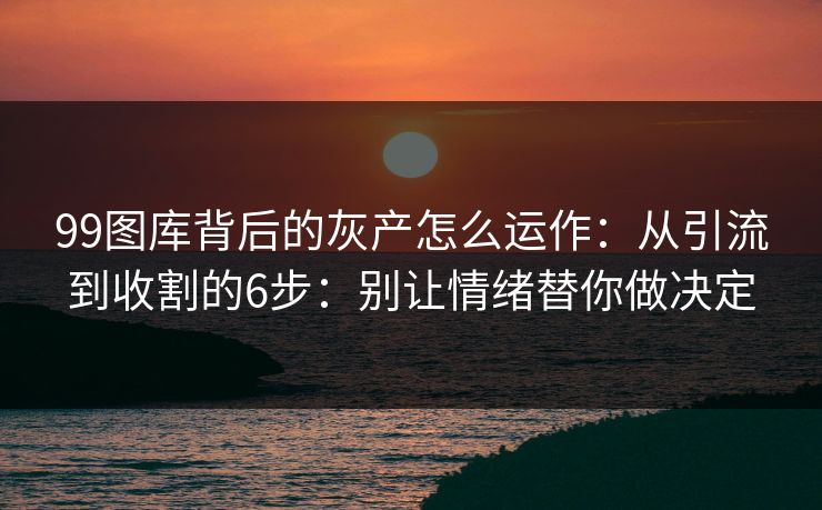 99图库背后的灰产怎么运作：从引流到收割的6步：别让情绪替你做决定