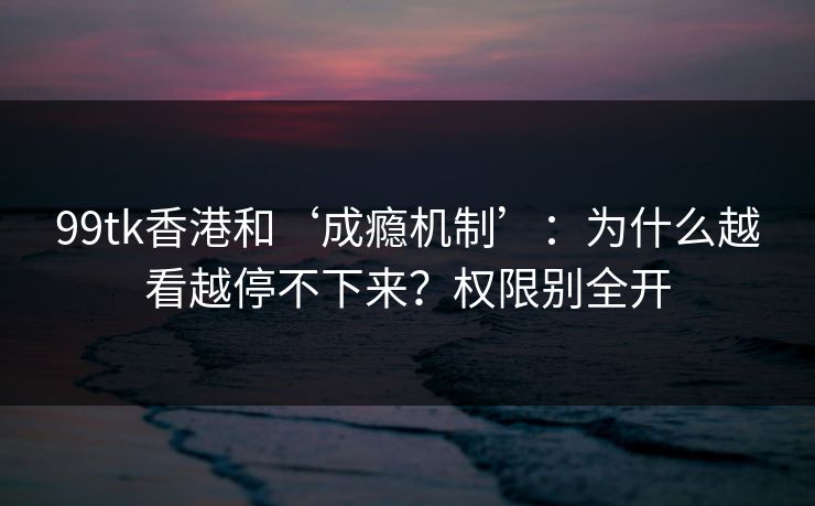 99tk香港和‘成瘾机制’：为什么越看越停不下来？权限别全开
