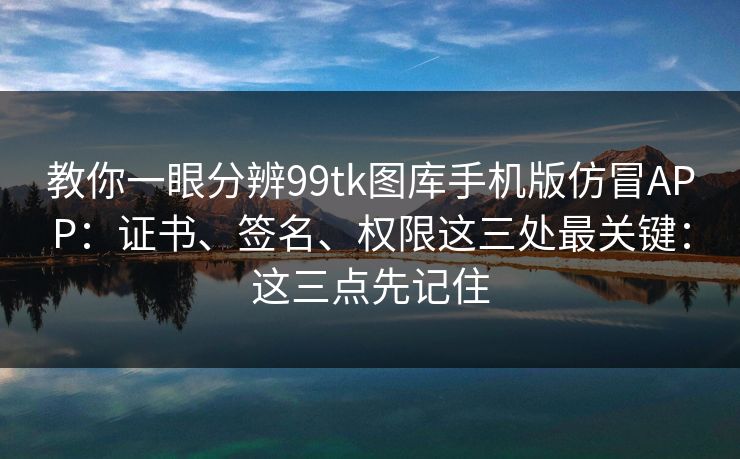 教你一眼分辨99tk图库手机版仿冒APP：证书、签名、权限这三处最关键：这三点先记住