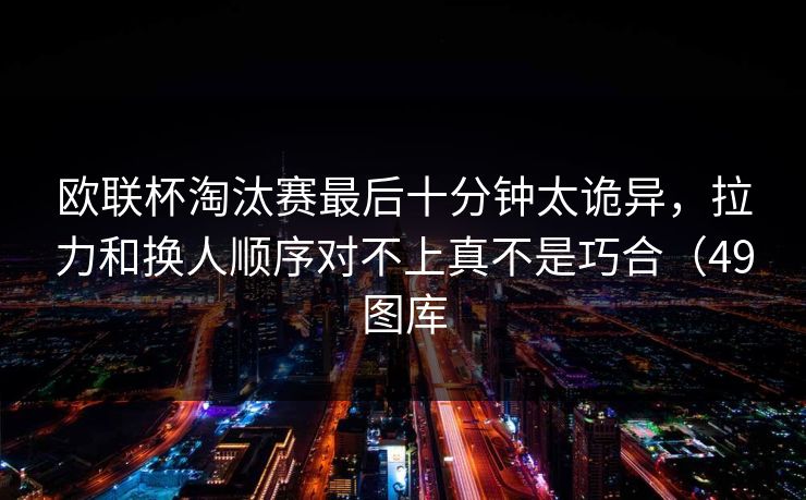 欧联杯淘汰赛最后十分钟太诡异，拉力和换人顺序对不上真不是巧合（49图库
