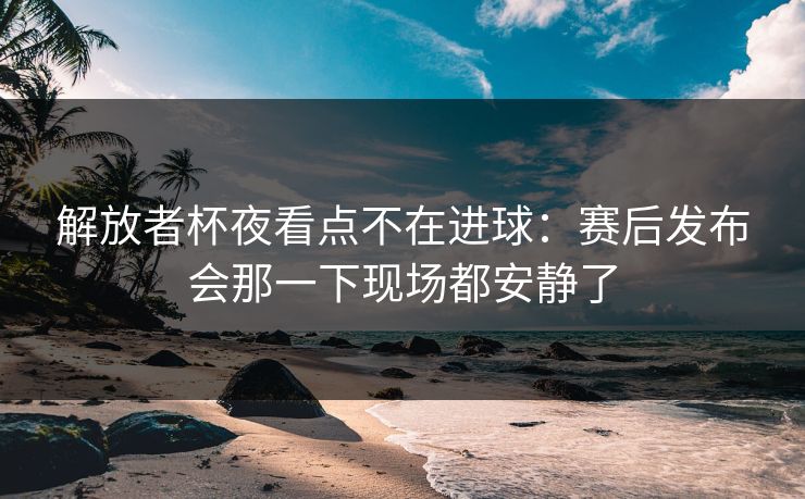 解放者杯夜看点不在进球：赛后发布会那一下现场都安静了