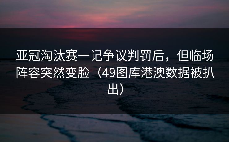 亚冠淘汰赛一记争议判罚后，但临场阵容突然变脸（49图库港澳数据被扒出）