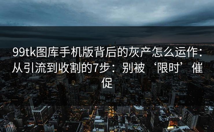 99tk图库手机版背后的灰产怎么运作：从引流到收割的7步：别被‘限时’催促