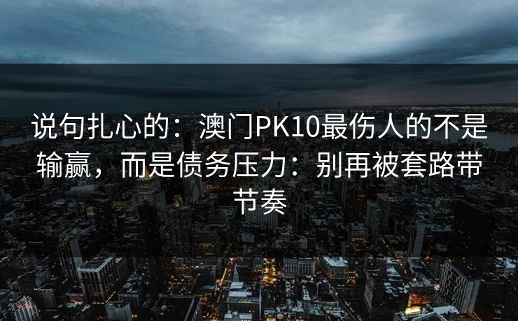 说句扎心的:澳门PK10最伤人的不是输赢,而是债务压力:别再被套路带节奏 说句扎心的:澳门PK10最伤人的不是输赢,而是债务压力:别再被套路带节奏