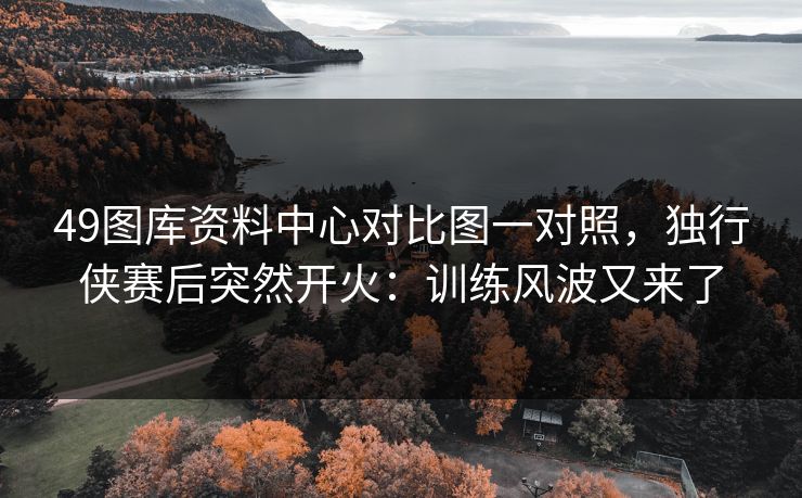 49图库资料中心对比图一对照,独行侠赛后突然开火:训练风波又来了 49图库资料中心对比图一对照,独行侠赛后突然开火:训练风波又来了