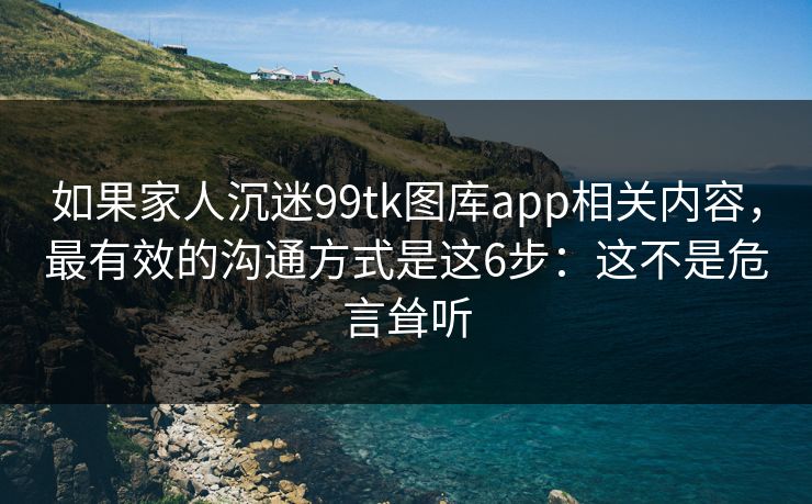 如果家人沉迷99tk图库app相关内容，最有效的沟通方式是这6步：这不是危言耸听