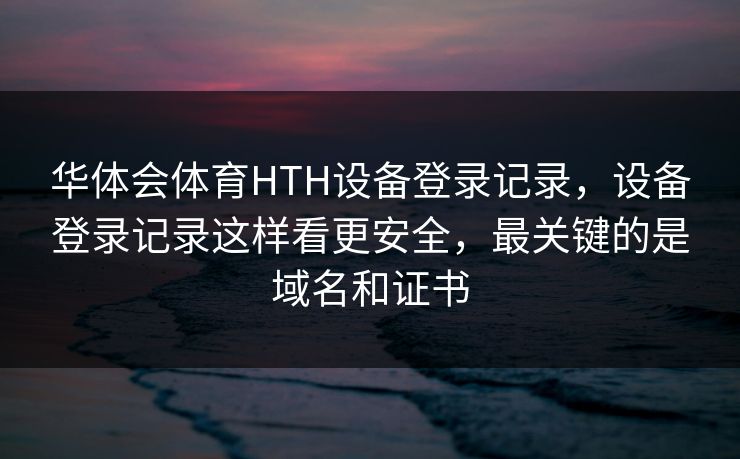 华体会体育HTH设备登录记录,设备登录记录这样看更安全,最关键的是域名和证书 华体会体育HTH设备登录记录,设备登录记录这样看更安全,最关键的是域名和证书